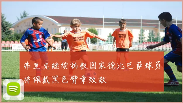 弗里克继续执教国家德比巴萨球员将佩戴黑色臂章致敬