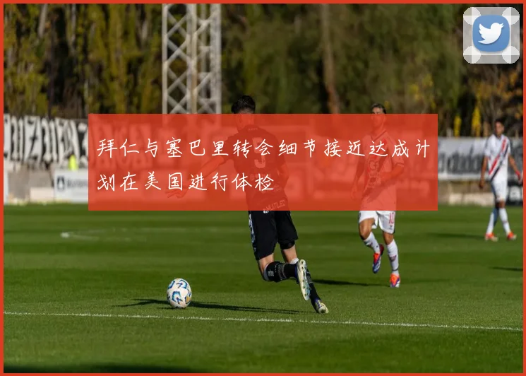 拜仁与塞巴里转会细节接近达成计划在美国进行体检