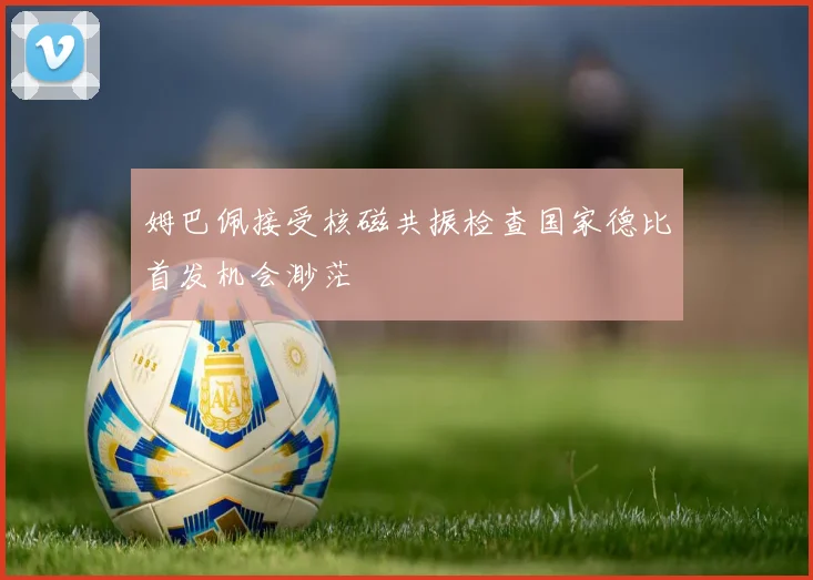 姆巴佩接受核磁共振检查国家德比首发机会渺茫