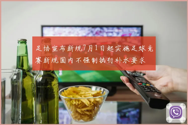 足协宣布新规7月1日起实施足球竞赛新规国内不强制执行补水要求