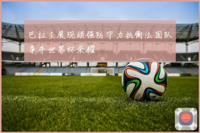 巴拉圭展现顽强防守力抗衡法国队争夺世界杯荣耀