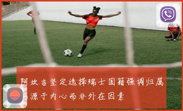阿坎吉坚定选择瑞士国籍强调归属感源于内心而非外在因素