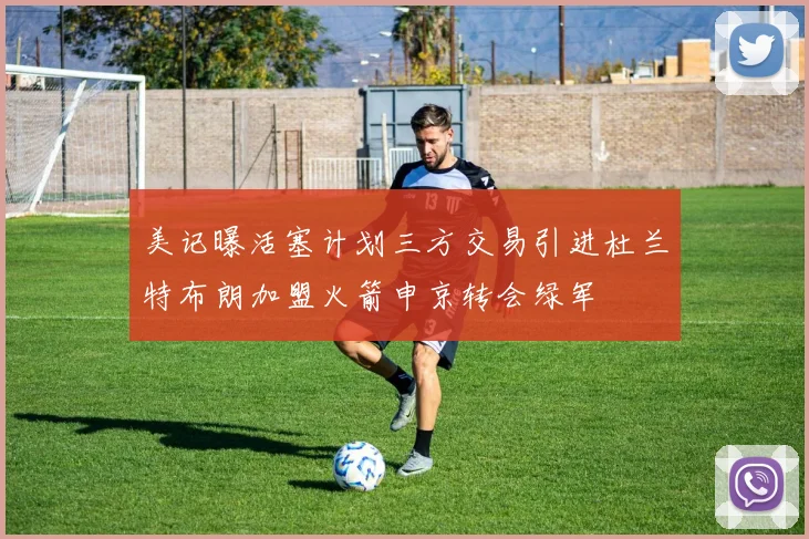 美记曝活塞计划三方交易引进杜兰特布朗加盟火箭申京转会绿军