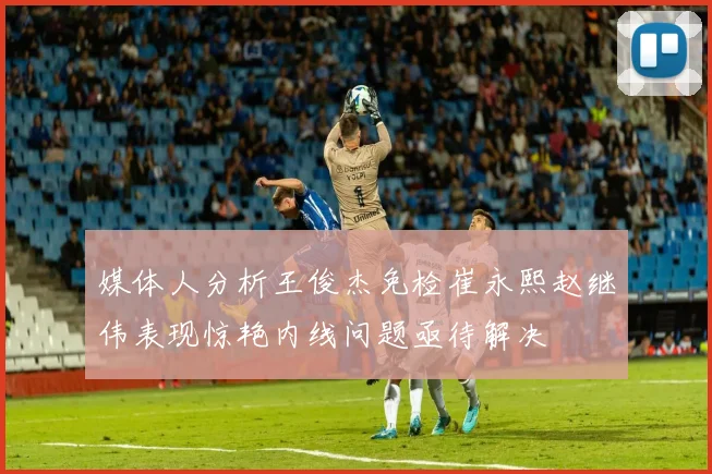 媒体人分析王俊杰免检崔永熙赵继伟表现惊艳内线问题亟待解决