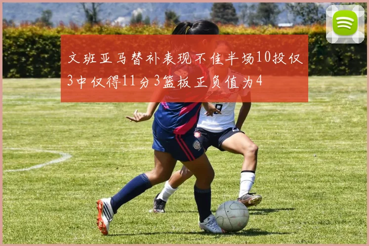 文班亚马替补表现不佳半场10投仅3中仅得11分3篮板正负值为4
