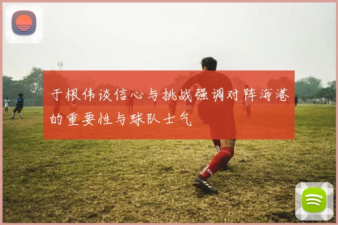 于根伟谈信心与挑战强调对阵海港的重要性与球队士气