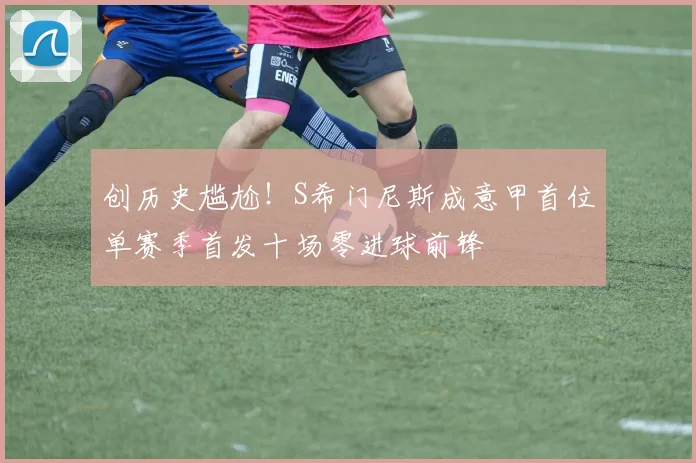创历史尴尬！S希门尼斯成意甲首位单赛季首发十场零进球前锋