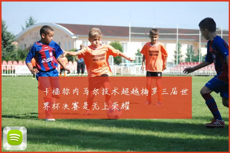 卡福称内马尔技术超越梅罗三届世界杯决赛是无上荣耀
