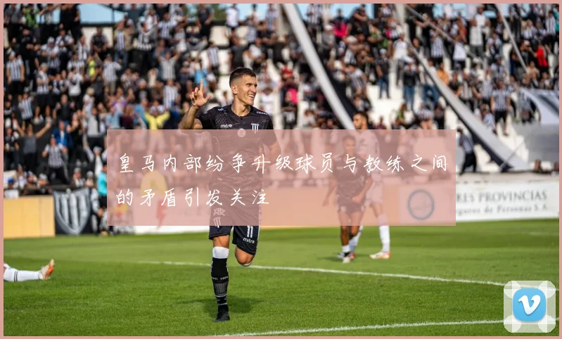 皇马内部纷争升级球员与教练之间的矛盾引发关注