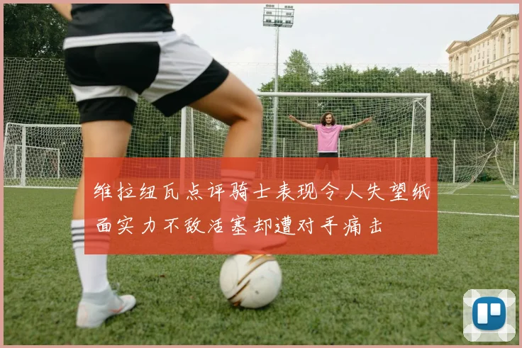 维拉纽瓦点评骑士表现令人失望纸面实力不敌活塞却遭对手痛击