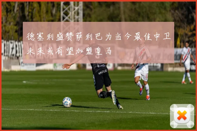 德塞利盛赞萨利巴为当今最佳中卫未来或有望加盟皇马