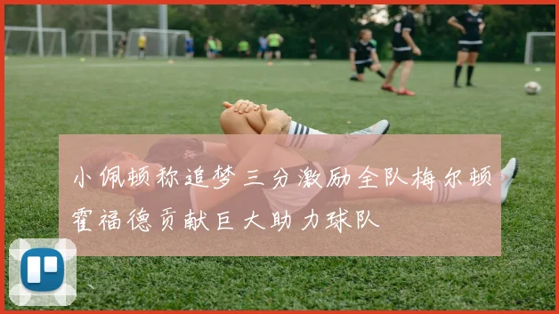 小佩顿称追梦三分激励全队梅尔顿霍福德贡献巨大助力球队