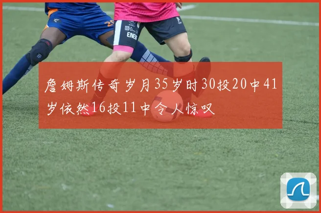 詹姆斯传奇岁月35岁时30投20中41岁依然16投11中令人惊叹