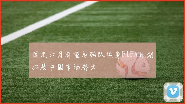 国足六月有望与强队热身FIFA计划拓展中国市场潜力