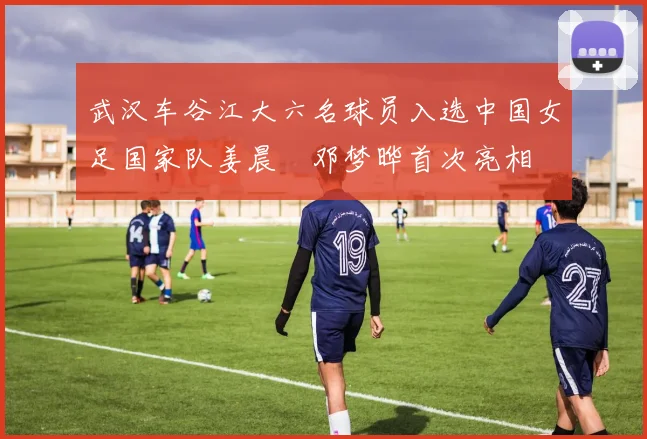 武汉车谷江大六名球员入选中国女足国家队姜晨璟邓梦晔首次亮相