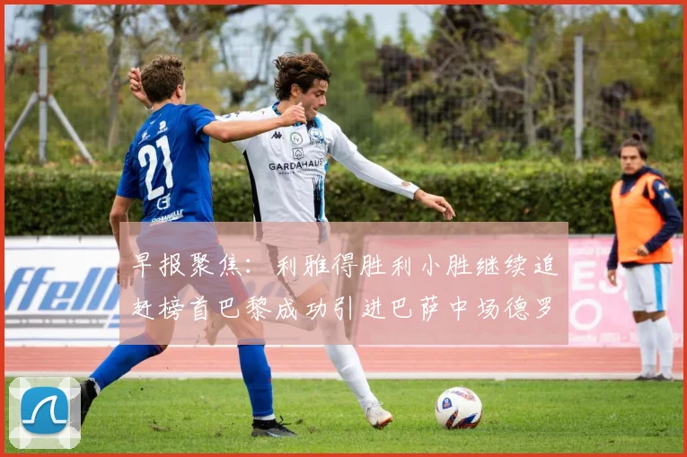 早报聚焦：利雅得胜利小胜继续追赶榜首巴黎成功引进巴萨中场德罗
