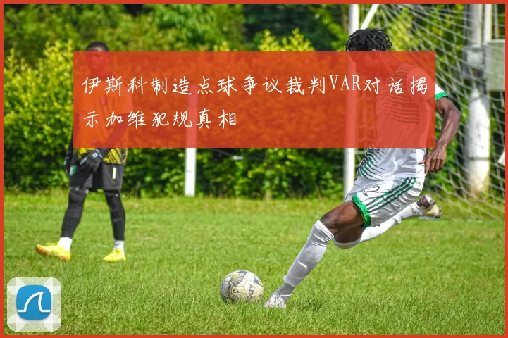 伊斯科制造点球争议裁判VAR对话揭示加维犯规真相