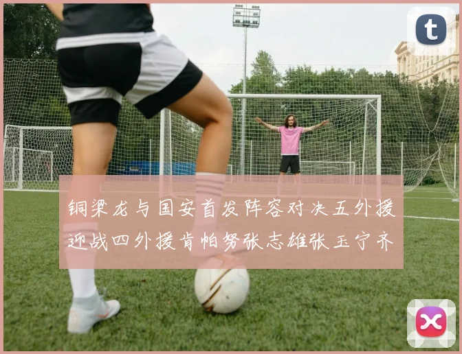 铜梁龙与国安首发阵容对决五外援迎战四外援肯帕努张志雄张玉宁齐上阵