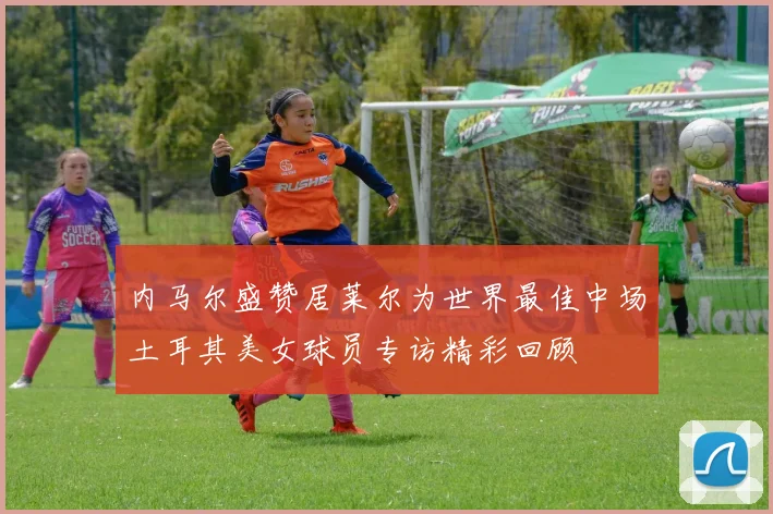 内马尔盛赞居莱尔为世界最佳中场土耳其美女球员专访精彩回顾