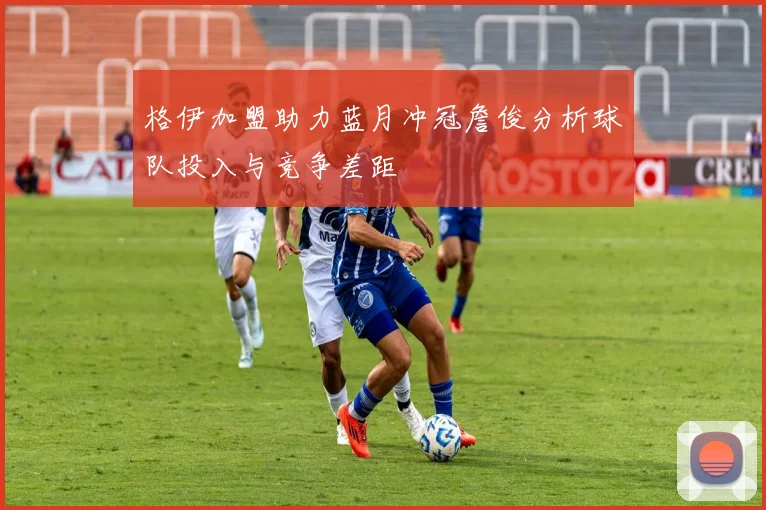 格伊加盟助力蓝月冲冠詹俊分析球队投入与竞争差距