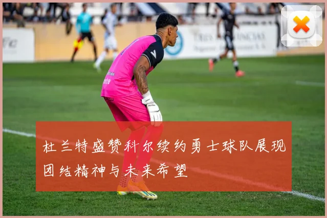 杜兰特盛赞科尔续约勇士球队展现团结精神与未来希望