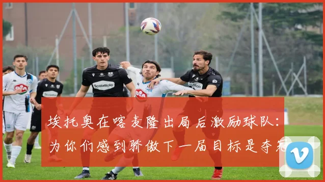 埃托奥在喀麦隆出局后激励球队：为你们感到骄傲下一届目标是夺冠