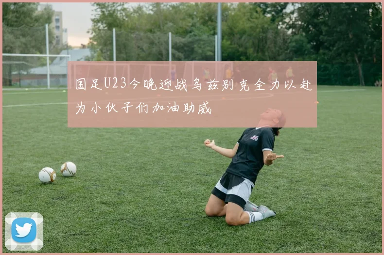 国足U23今晚迎战乌兹别克全力以赴为小伙子们加油助威