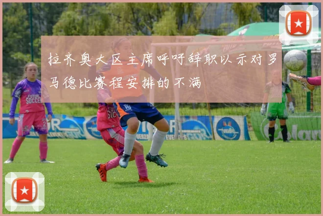 拉齐奥大区主席呼吁辞职以示对罗马德比赛程安排的不满
