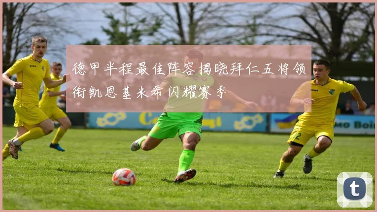 德甲半程最佳阵容揭晓拜仁五将领衔凯恩基米希闪耀赛季