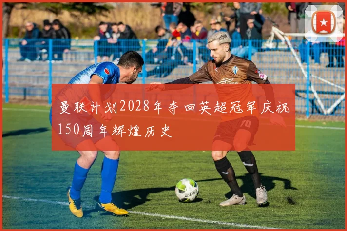 曼联计划2028年夺回英超冠军庆祝150周年辉煌历史