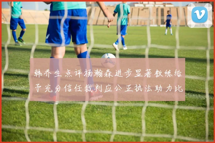韩乔生点评杨瀚森进步显著教练给予充分信任裁判应公正执法助力比赛发展
