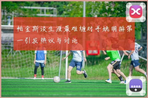 帕金斯谈生涯最难缠对手姚明排第一引发热议与讨论