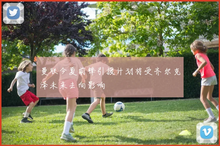 曼联今夏前锋引援计划将受齐尔克泽未来去向影响